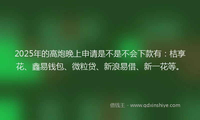 2025年的高炮晚上申请是不是不会下款有：桔享花、鑫易钱包、微粒贷、新浪易借、新一花等。