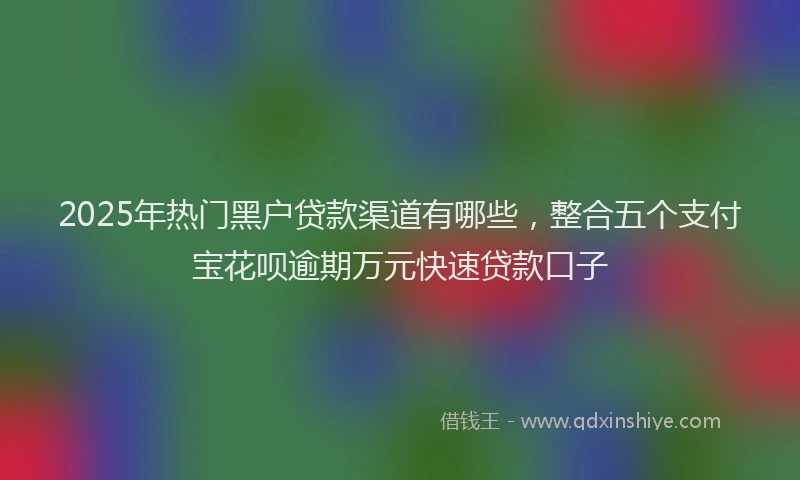 2025年热门黑户贷款渠道有哪些，整合五个支付宝花呗逾期万元快速贷款口子
