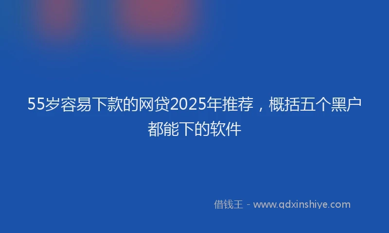 55岁容易下款的网贷2025年推荐，概括五个黑户都能下的软件