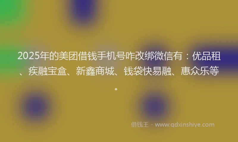 2025年的美团借钱手机号咋改绑微信有：优品租、疾融宝盒、新鑫商城、钱袋快易融、惠众乐等。