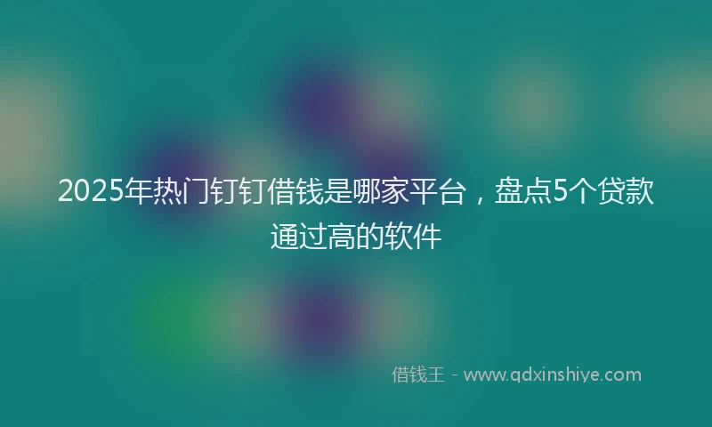 2025年热门钉钉借钱是哪家平台，盘点5个贷款通过高的软件