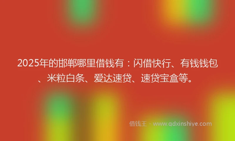 2025年的邯郸哪里借钱有：闪借快行、有钱钱包、米粒白条、爱达速贷、速贷宝盒等。