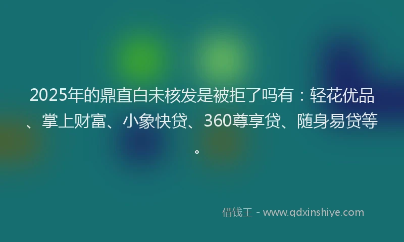 2025年的鼎直白未核发是被拒了吗有：轻花优品、掌上财富、小象快贷、360尊享贷、随身易贷等。