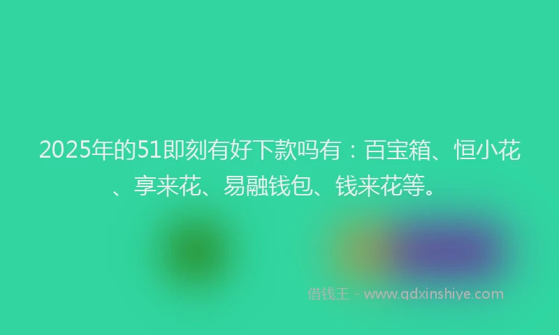 2025年的51即刻有好下款吗有：百宝箱、恒小花、享来花、易融钱包、钱来花等。