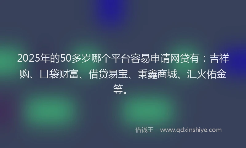 2025年的50多岁哪个平台容易申请网贷有：吉祥购、口袋财富、借贷易宝、秉鑫商城、汇火佑金等。