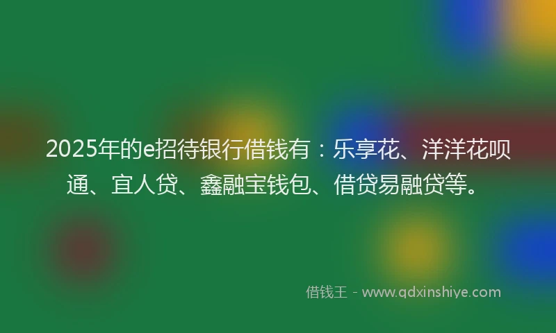 2025年的e招待银行借钱有：乐享花、洋洋花呗通、宜人贷、鑫融宝钱包、借贷易融贷等。