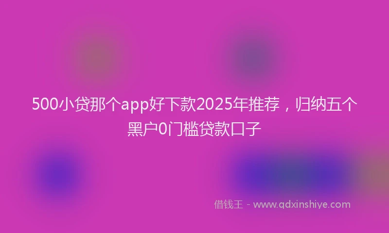 500小贷那个app好下款2025年推荐，归纳五个黑户0门槛贷款口子