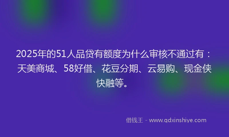 2025年的51人品贷有额度为什么审核不通过有：天美商城、58好借、花豆分期、云易购、现金侠快融等。