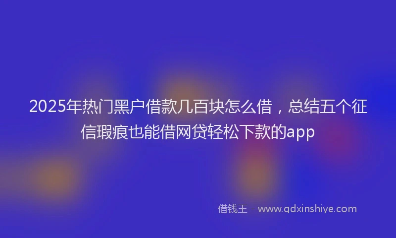2025年热门黑户借款几百块怎么借,总结五个征信瑕疵也能借网贷轻松下款的app