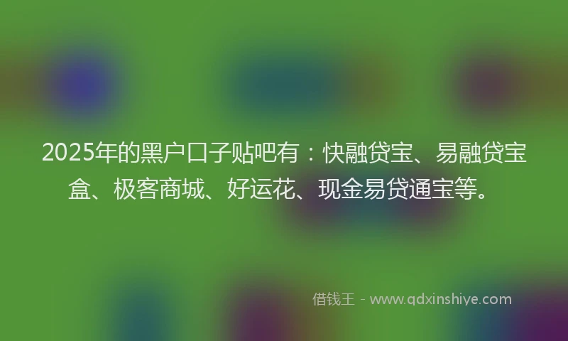 2025年的黑户口子贴吧有:快融贷宝、易融贷宝盒、极客商城、好运花、现金易贷通宝等。