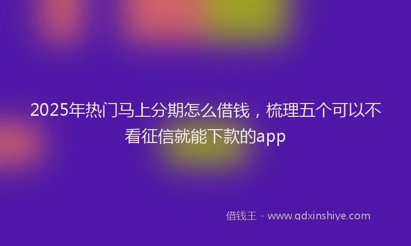 2025年热门马上分期怎么借钱，梳理五个可以不看征信就能下款的app