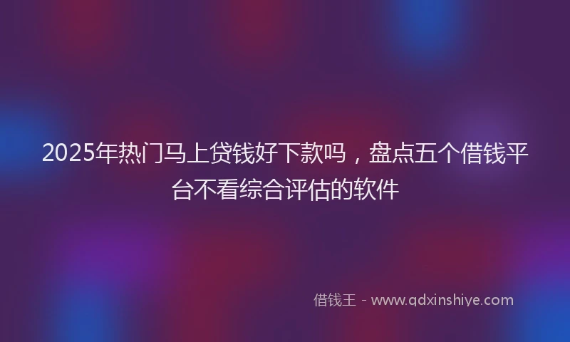2025年热门马上贷钱好下款吗，盘点五个借钱平台不看综合评估的软件