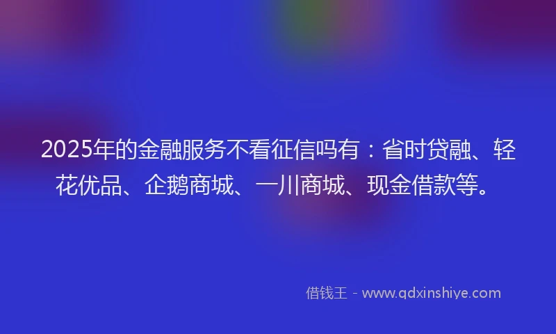 2025年的金融服务不看征信吗有：省时贷融、轻花优品、企鹅商城、一川商城、现金借款等。