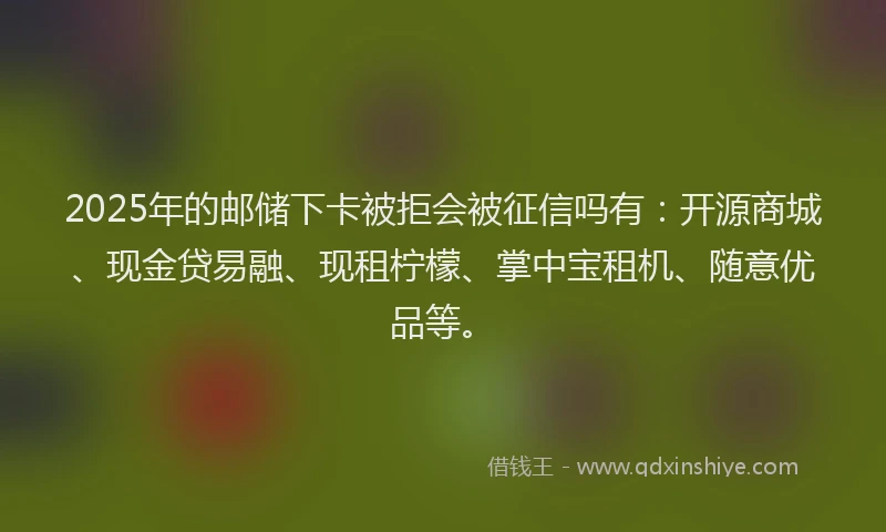 2025年的邮储下卡被拒会被征信吗有：开源商城、现金贷易融、现租柠檬、掌中宝租机、随意优品等。