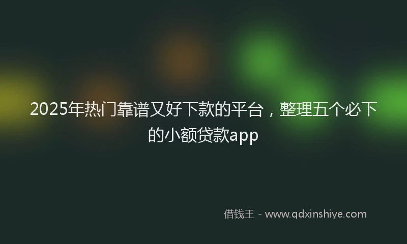 2025年热门靠谱又好下款的平台，整理五个必下的小额贷款app