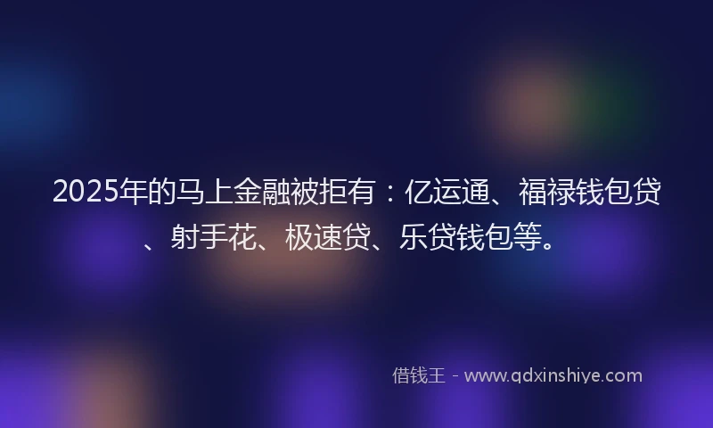 2025年的马上金融被拒有：亿运通、福禄钱包贷、射手花、极速贷、乐贷钱包等。