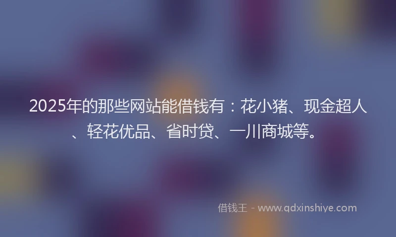 2025年的那些网站能借钱有：花小猪、现金超人、轻花优品、省时贷、一川商城等。