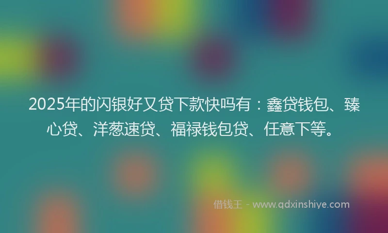 2025年的闪银好又贷下款快吗有：鑫贷钱包、臻心贷、洋葱速贷、福禄钱包贷、任意下等。