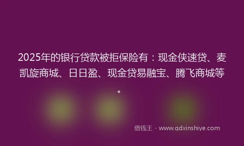 2025年的银行贷款被拒保险有：现金侠速贷、麦凯旋商城、日日盈、现金贷易融宝、腾飞商城等。