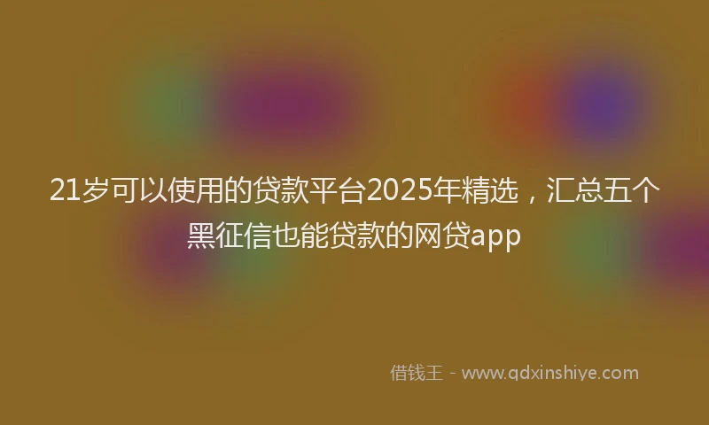 21岁可以使用的贷款平台2025年精选，汇总五个黑征信也能贷款的网贷app