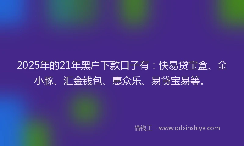 2025年的21年黑户下款口子有：快易贷宝盒、金小豚、汇金钱包、惠众乐、易贷宝易等。