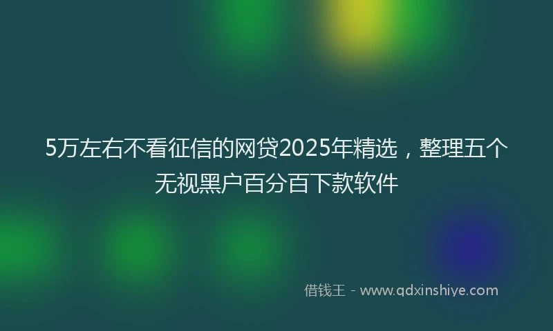 5万左右不看征信的网贷2025年精选,整理五个无视黑户百分百下款软件