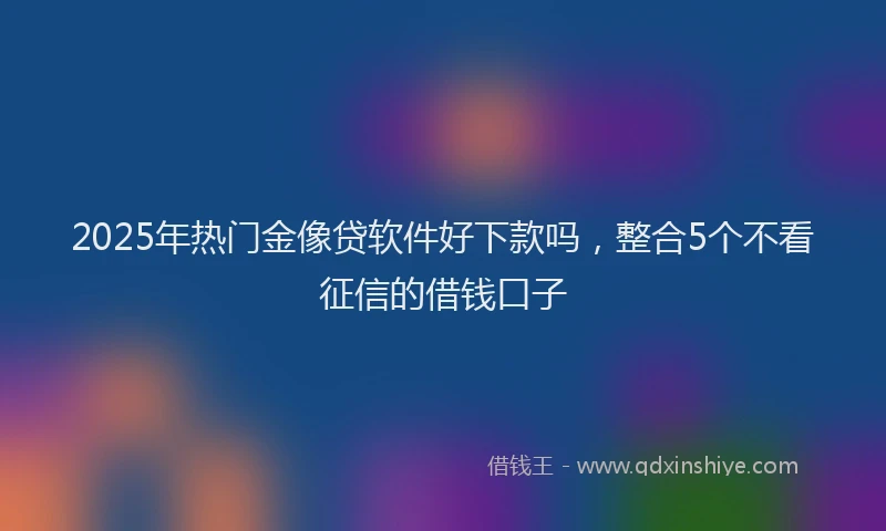 2025年热门金像贷软件好下款吗，整合5个不看征信的借钱口子