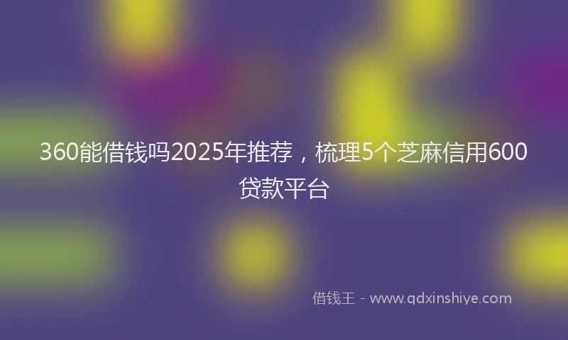 360能借钱吗2025年推荐，梳理5个芝麻信用600贷款平台