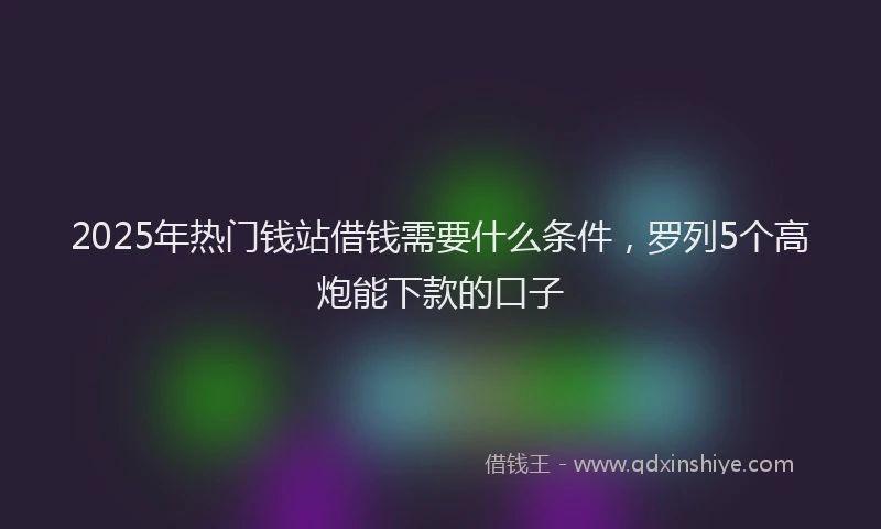 2025年热门钱站借钱需要什么条件，罗列5个高炮能下款的口子