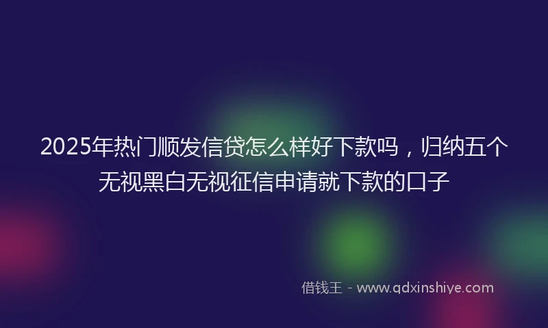 2025年热门顺发信贷怎么样好下款吗，归纳五个无视黑白无视征信申请就下款的口子