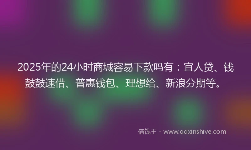 2025年的24小时商城容易下款吗有：宜人贷、钱鼓鼓速借、普惠钱包、理想给、新浪分期等。