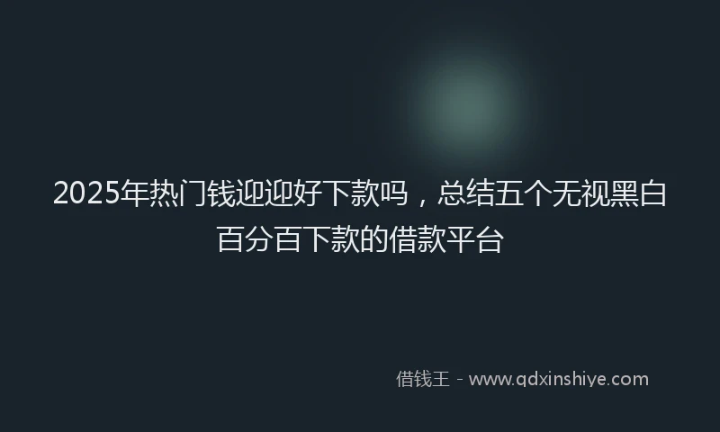 2025年热门钱迎迎好下款吗，总结五个无视黑白百分百下款的借款平台