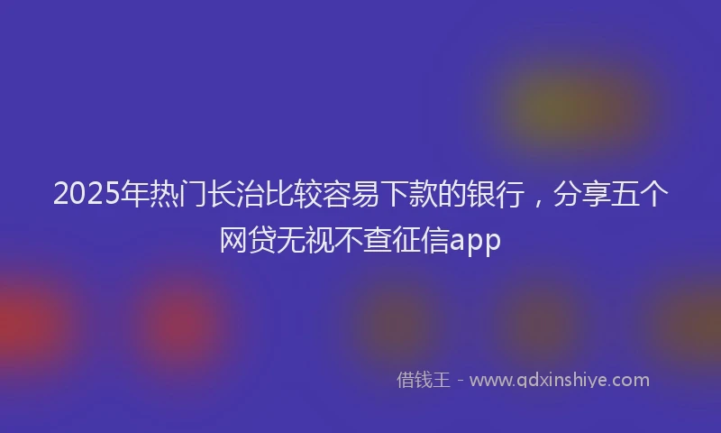 2025年热门长治比较容易下款的银行，分享五个网贷无视不查征信app