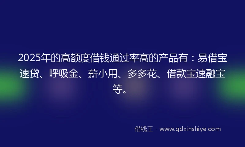 2025年的高额度借钱通过率高的产品有：易借宝速贷、呼吸金、薪小用、多多花、借款宝速融宝等。