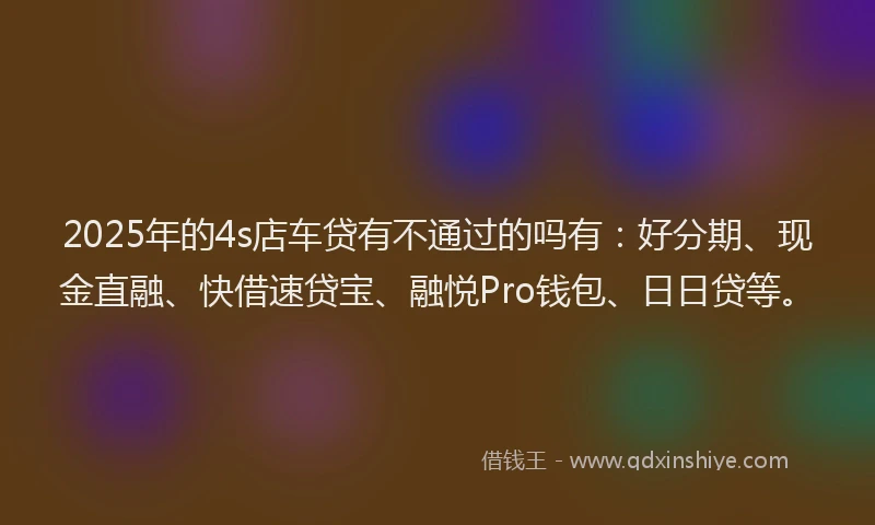 2025年的4s店车贷有不通过的吗有:好分期、现金直融、快借速贷宝、融悦Pro钱包、日日贷等。