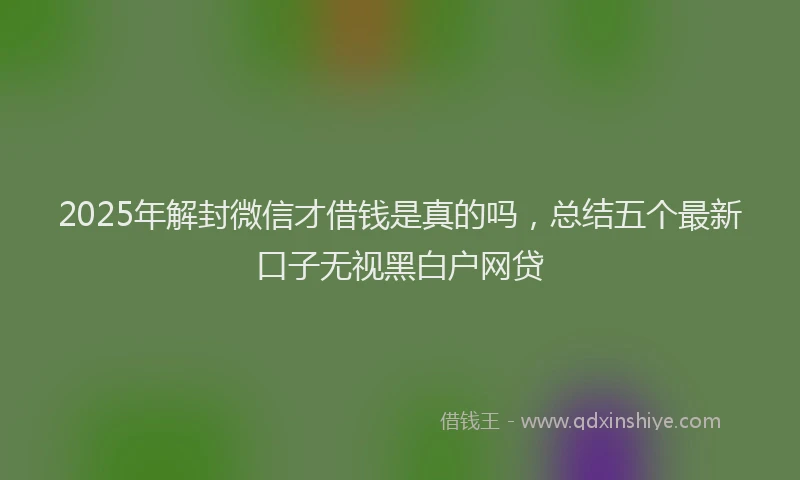 2025年解封微信才借钱是真的吗，总结五个最新口子无视黑白户网贷