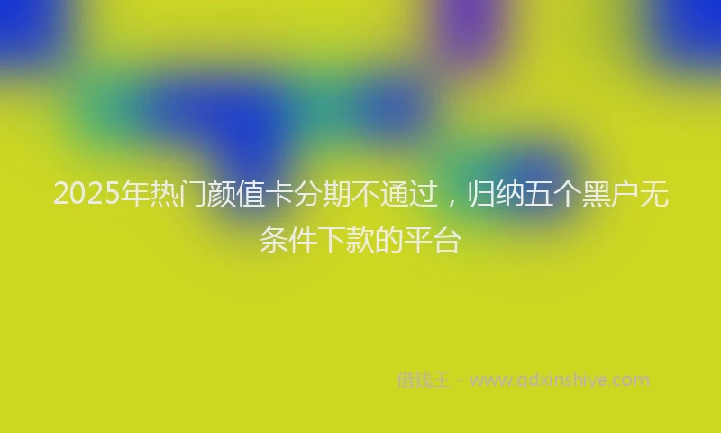 2025年热门颜值卡分期不通过，归纳五个黑户无条件下款的平台