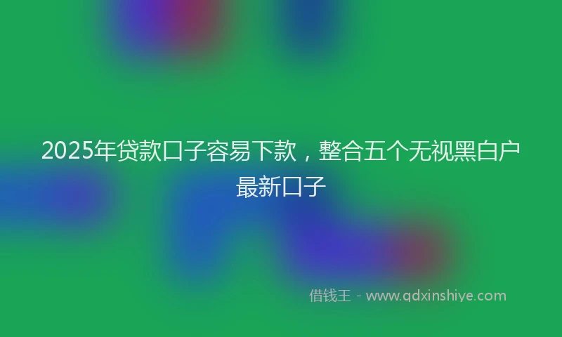 2025年贷款口子容易下款，整合五个无视黑白户最新口子