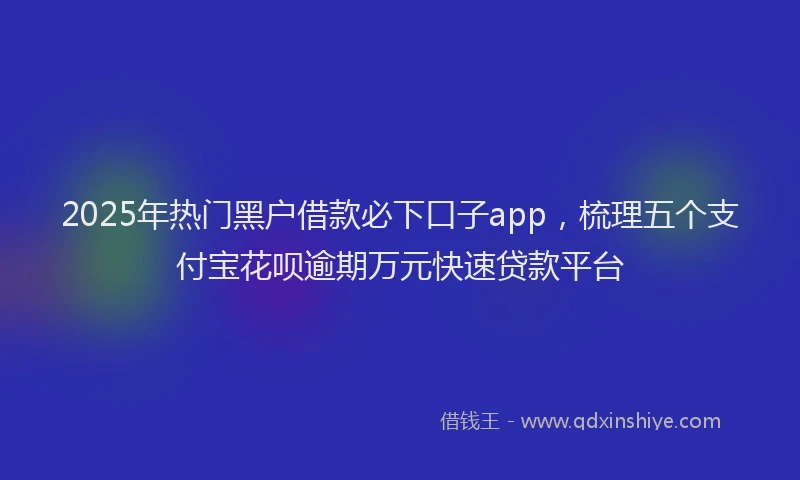 2025年热门黑户借款必下口子app，梳理五个支付宝花呗逾期万元快速贷款平台