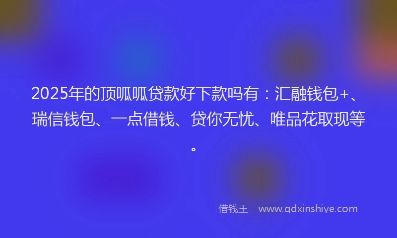 2025年的顶呱呱贷款好下款吗有：汇融钱包+、瑞信钱包、一点借钱、贷你无忧、唯品花取现等。