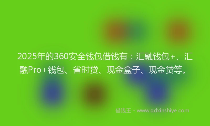 2025年的360安全钱包借钱有：汇融钱包+、汇融Pro+钱包、省时贷、现金盒子、现金贷等。