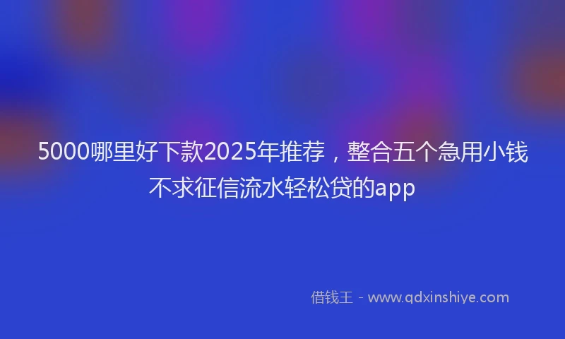 5000哪里好下款2025年推荐，整合五个急用小钱不求征信流水轻松贷的app