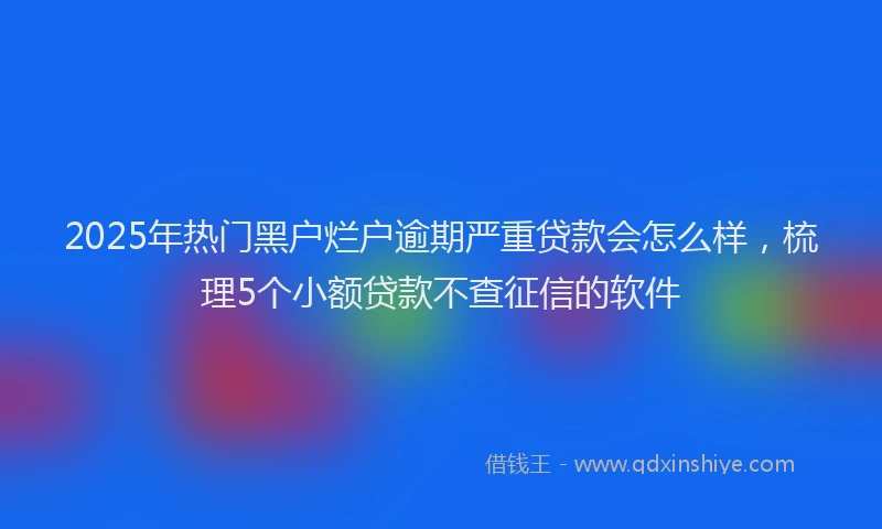 2025年热门黑户烂户逾期严重贷款会怎么样，梳理5个小额贷款不查征信的软件