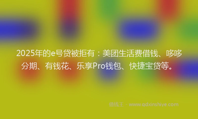 2025年的e号贷被拒有：美团生活费借钱、哆哆分期、有钱花、乐享Pro钱包、快捷宝贷等。