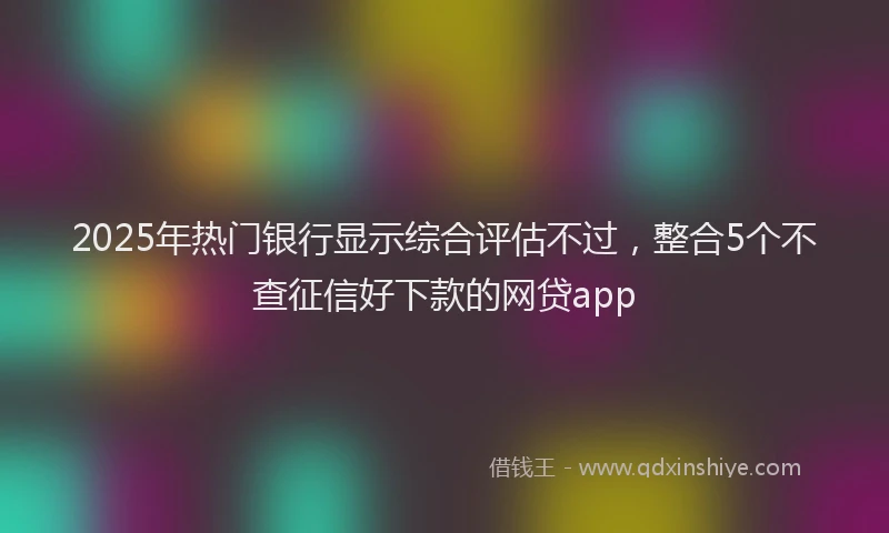 2025年热门银行显示综合评估不过，整合5个不查征信好下款的网贷app