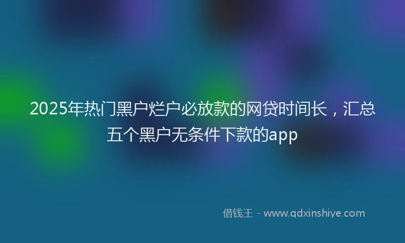2025年热门黑户烂户必放款的网贷时间长，汇总五个黑户无条件下款的app