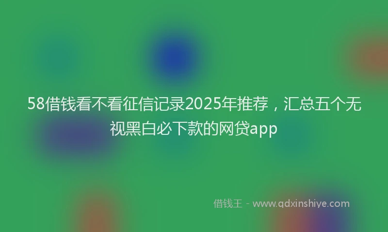 58借钱看不看征信记录2025年推荐，汇总五个无视黑白必下款的网贷app