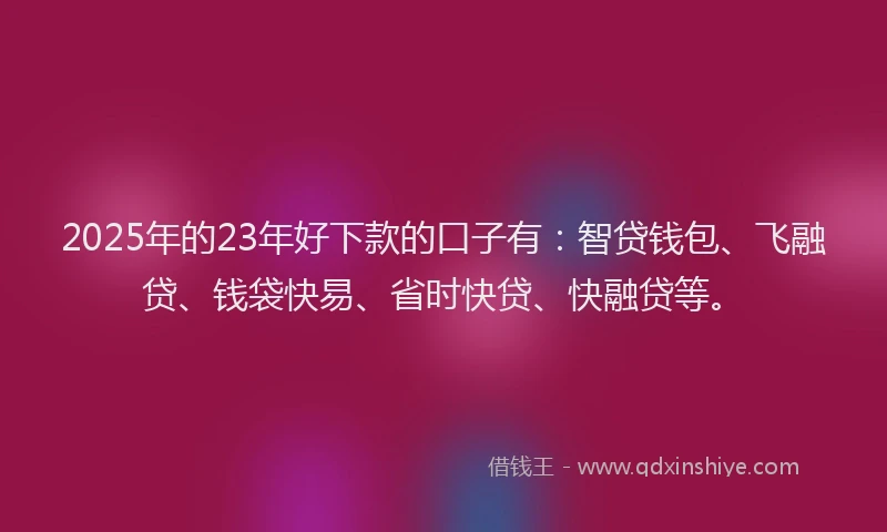 2025年的23年好下款的口子有：智贷钱包、飞融贷、钱袋快易、省时快贷、快融贷等。