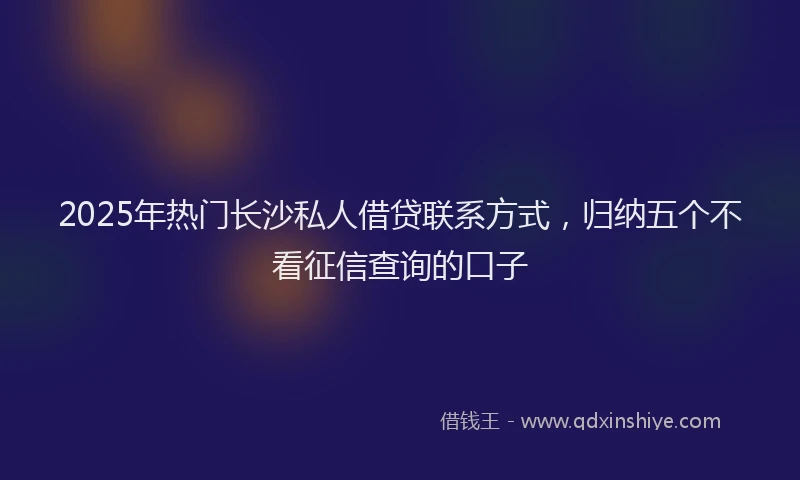 2025年热门长沙私人借贷联系方式,归纳五个不看征信查询的口子