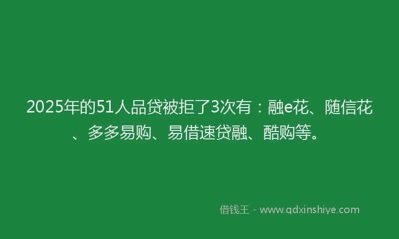 2025年的51人品贷被拒了3次有：融e花、随信花、多多易购、易借速贷融、酷购等。